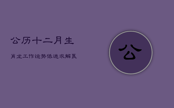公历十二月，生肖龙工作运势低迷，求解良策  第1张