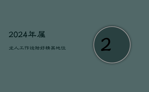 2024年属龙人工作运独好：精英地位稳固，引领职场风云  第1张