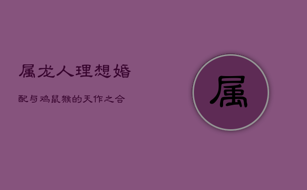 属龙人理想婚配：与鸡、鼠、猴的天作之合  第1张