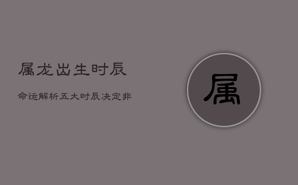 属龙出生时辰命运解析：五大时辰决定非凡人生  第1张