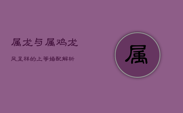 属龙与属鸡：龙凤呈祥的上等婚配解析  第1张