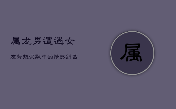 属龙男遭遇女友背叛：沉默中的情感纠葛  第1张