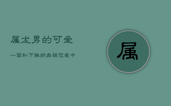 属龙男的可爱一面：私下撒娇卖萌，恋爱中的意外惊喜