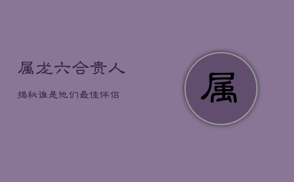 属龙六合贵人揭秘：谁是他们最佳伴侣？  第1张