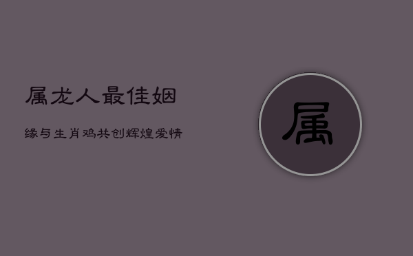 属龙人最佳姻缘：与生肖鸡共创辉煌爱情与事业  第1张