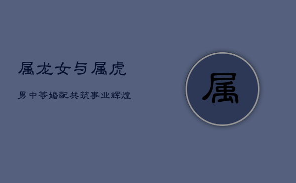 属龙女与属虎男：中等婚配，共筑事业辉煌  第1张