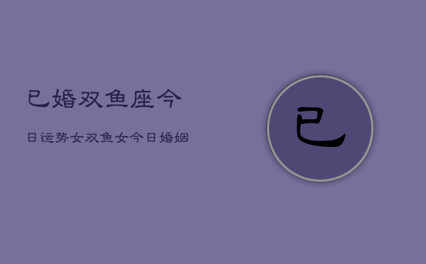 已婚双鱼座今日运势女，双鱼女今日婚姻运势