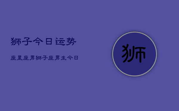 狮子今日运势座星座男，狮子座男生今日运势