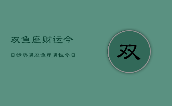 双鱼座财运今日运势男，双鱼座男性今日财运走势  第1张
