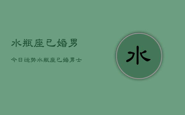 水瓶座已婚男今日运势，水瓶座已婚男士今日运程  第1张