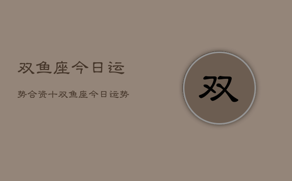 双鱼座今日运势合资十，双鱼座今日运势合资建议  第1张