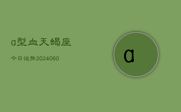 a型血天蝎座今日运势(20240610)  第1张